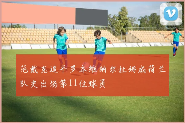 范戴克追平罗本维纳尔杜姆成荷兰队史出场第11位球员