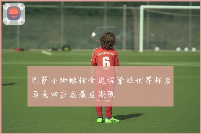 巴萨小蜘蛛转会进程紧迫世界杯后马竞回应成最后期限