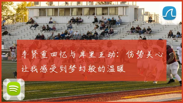 李贤重回忆与库里互动：伤势关心让我感受到梦幻般的温暖