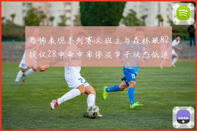 恐怖表现系列赛文班主与森林狼82投仅28中命中率惨淡华子状态低迷仅10投3中