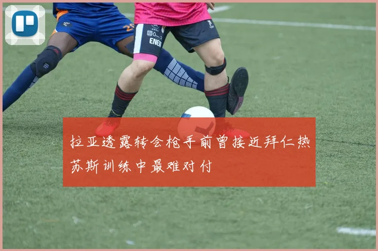 拉亚透露转会枪手前曾接近拜仁热苏斯训练中最难对付