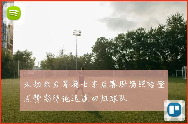 米切尔分享骑士季后赛现场照哈登点赞期待他迅速回归球队
