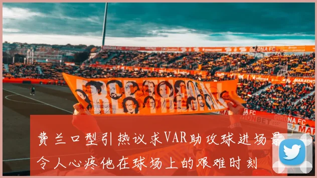 费兰口型引热议求VAR助攻球进场景令人心疼他在球场上的艰难时刻