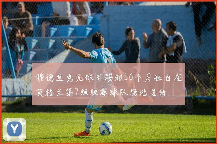 穆德里克无球可踢超16个月独自在英格兰第7级联赛球队场地苦练