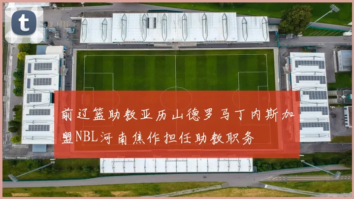 前辽篮助教亚历山德罗马丁内斯加盟NBL河南焦作担任助教职务
