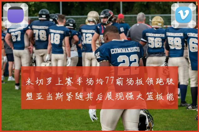 米切罗上赛季场均77前场板领跑联盟亚当斯紧随其后展现强大篮板能力