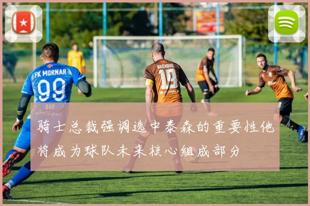 骑士总裁强调选中泰森的重要性他将成为球队未来核心组成部分