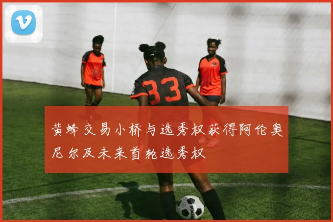 黄蜂交易小桥与选秀权获得阿伦奥尼尔及未来首轮选秀权