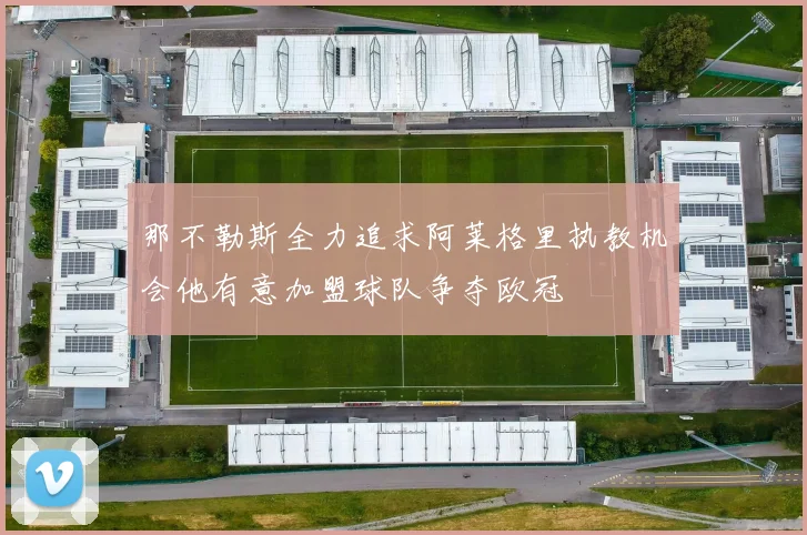那不勒斯全力追求阿莱格里执教机会他有意加盟球队争夺欧冠