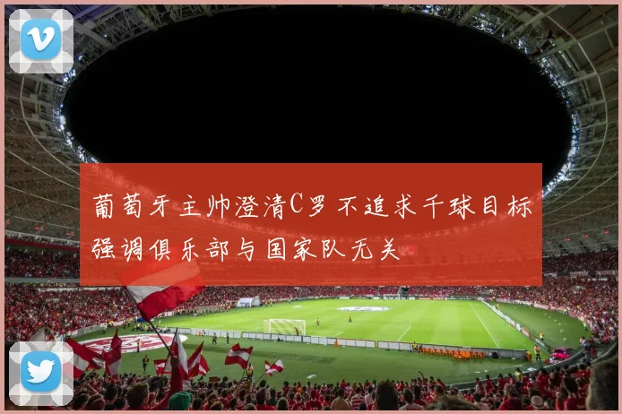 葡萄牙主帅澄清C罗不追求千球目标强调俱乐部与国家队无关