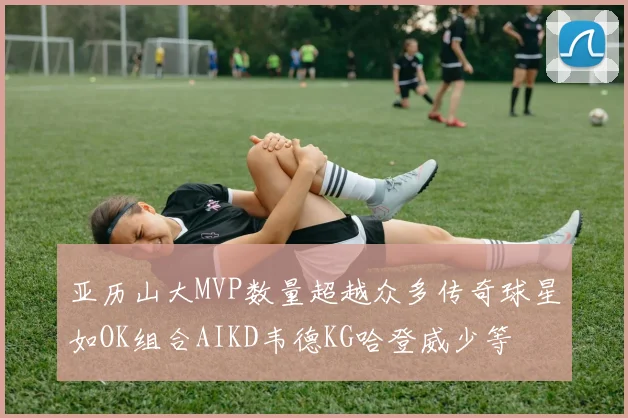 亚历山大MVP数量超越众多传奇球星如OK组合AIKD韦德KG哈登威少等