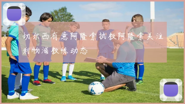 切尔西有意阿隆索执教阿隆索关注利物浦教练动态