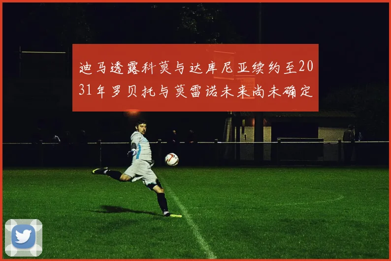 迪马透露科莫与达库尼亚续约至2031年罗贝托与莫雷诺未来尚未确定