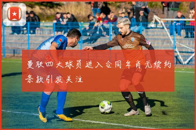 曼联四大球员进入合同年肖无续约条款引发关注
