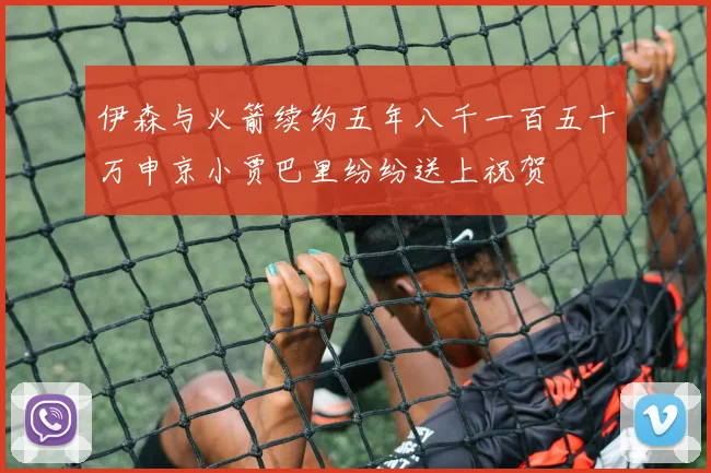 伊森与火箭续约五年八千一百五十万申京小贾巴里纷纷送上祝贺