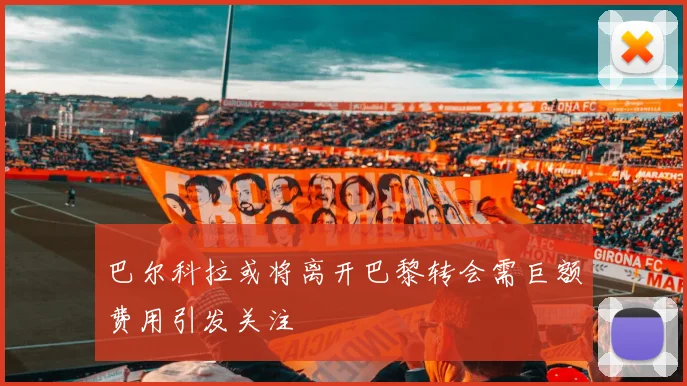 巴尔科拉或将离开巴黎转会需巨额费用引发关注