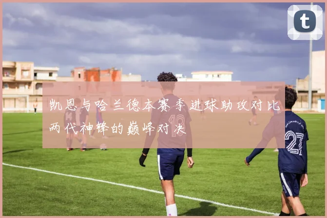 凯恩与哈兰德本赛季进球助攻对比两代神锋的巅峰对决