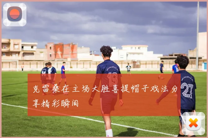 克雷桑在主场大胜喜提帽子戏法分享精彩瞬间