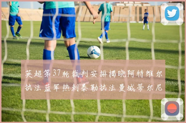 英超第37轮裁判安排揭晓阿特维尔执法蓝军热刺泰勒执法曼城蒂尔尼执法枪手