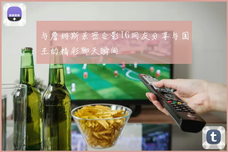 与詹姆斯亲密合影IG网友分享与国王的精彩聊天瞬间