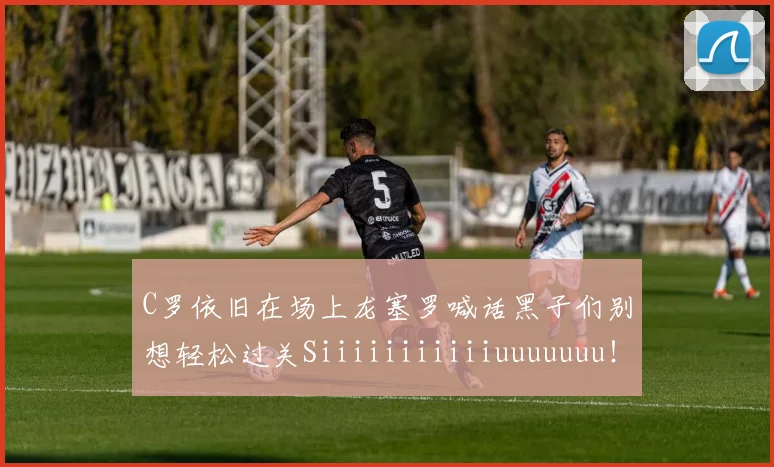C罗依旧在场上龙塞罗喊话黑子们别想轻松过关Siiiiiiiiiiiuuuuuuu！