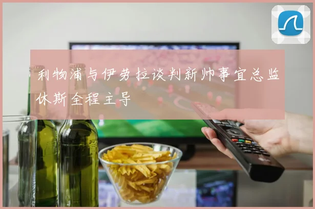 利物浦与伊劳拉谈判新帅事宜总监休斯全程主导