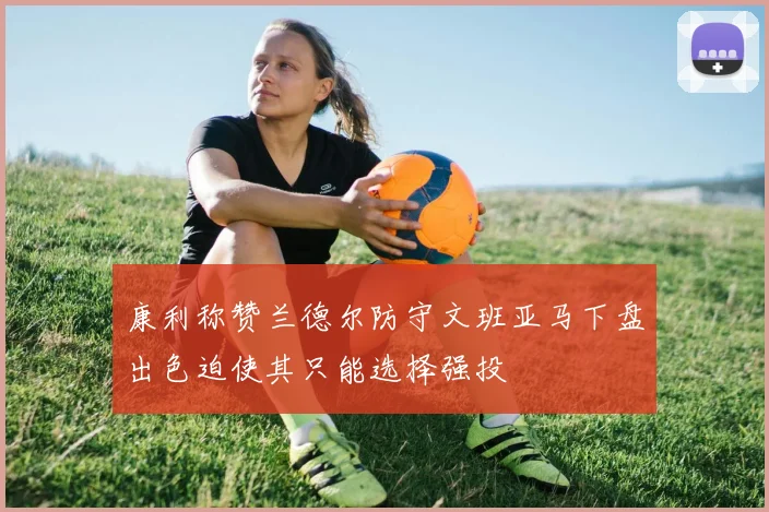 康利称赞兰德尔防守文班亚马下盘出色迫使其只能选择强投