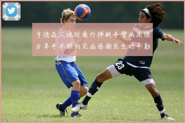 亨德森庆祝时意外摔断手臂病床照分享手术顺利完成感谢医生的辛勤付出