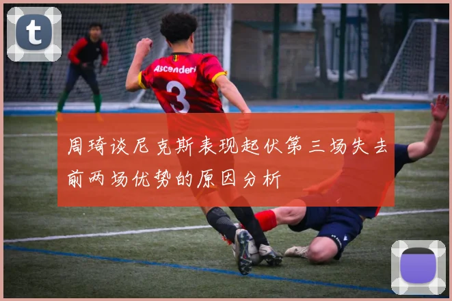 周琦谈尼克斯表现起伏第三场失去前两场优势的原因分析