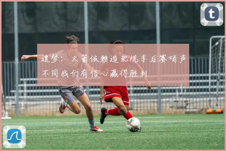 追梦：火箭依赖造犯规季后赛哨声不同我们有信心赢得胜利