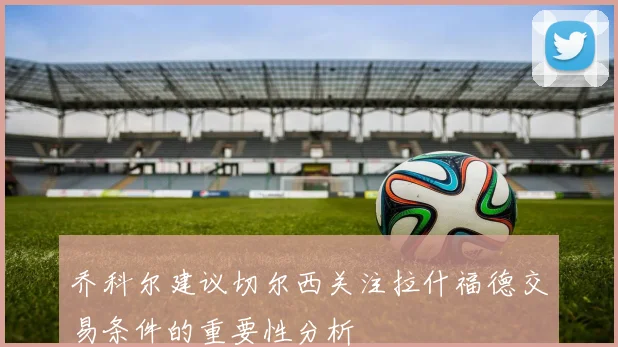 乔科尔建议切尔西关注拉什福德交易条件的重要性分析