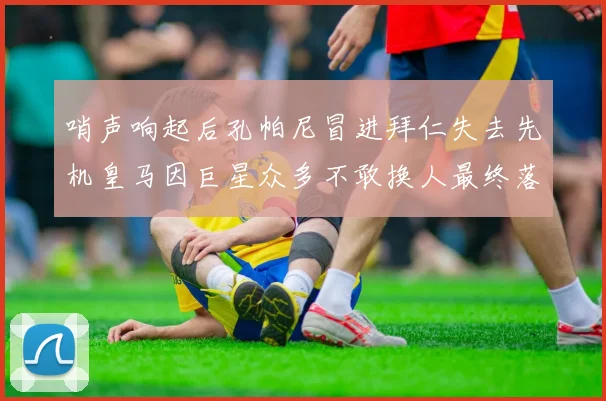 哨声响起后孔帕尼冒进拜仁失去先机皇马因巨星众多不敢换人最终落败